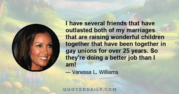 I have several friends that have outlasted both of my marriages that are raising wonderful children together that have been together in gay unions for over 25 years. So they're doing a better job than I am!