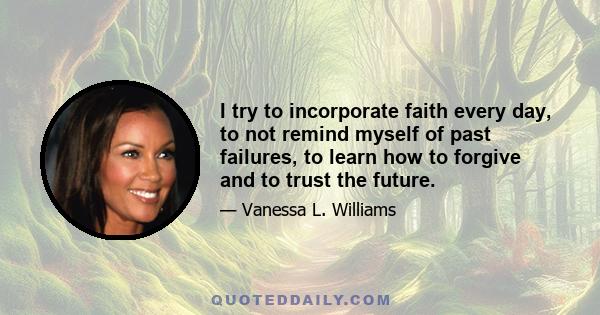 I try to incorporate faith every day, to not remind myself of past failures, to learn how to forgive and to trust the future.