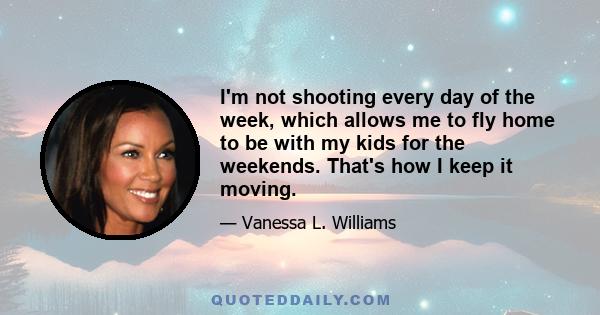 I'm not shooting every day of the week, which allows me to fly home to be with my kids for the weekends. That's how I keep it moving.