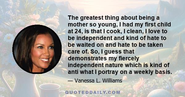 The greatest thing about being a mother so young, I had my first child at 24, is that I cook, I clean, I love to be independent and kind of hate to be waited on and hate to be taken care of. So, I guess that