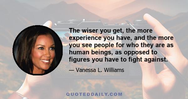 The wiser you get, the more experience you have, and the more you see people for who they are as human beings, as opposed to figures you have to fight against.