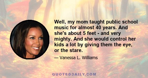 Well, my mom taught public school music for almost 40 years. And she's about 5 feet - and very mighty. And she would control her kids a lot by giving them the eye, or the stare.