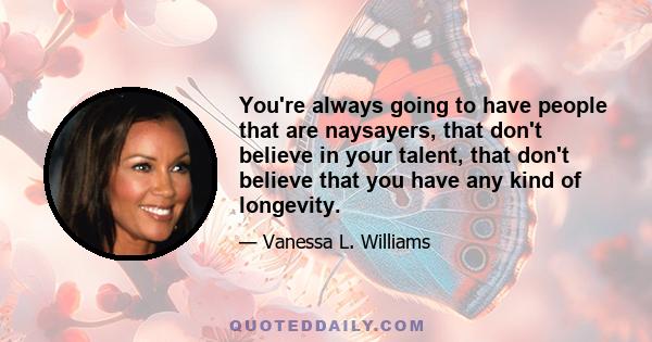 You're always going to have people that are naysayers, that don't believe in your talent, that don't believe that you have any kind of longevity.