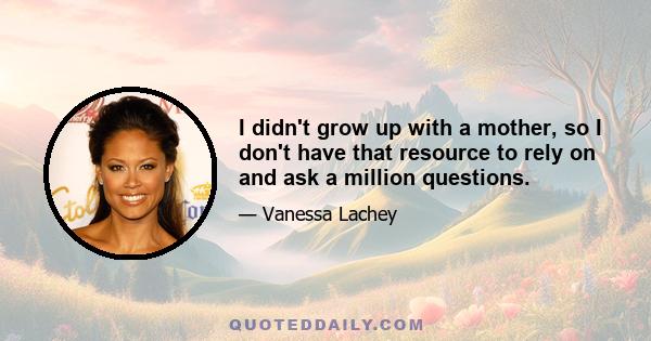 I didn't grow up with a mother, so I don't have that resource to rely on and ask a million questions.