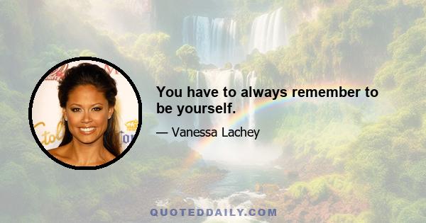 You have to always remember to be yourself.