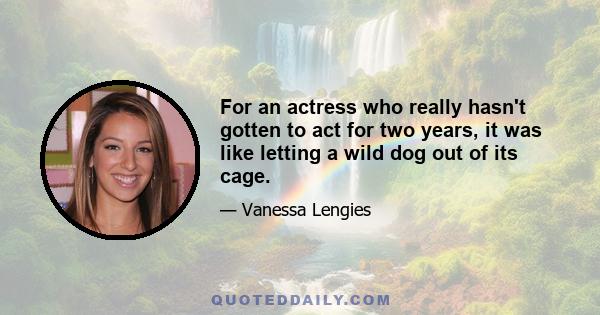 For an actress who really hasn't gotten to act for two years, it was like letting a wild dog out of its cage.