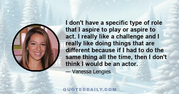 I don't have a specific type of role that I aspire to play or aspire to act. I really like a challenge and I really like doing things that are different because if I had to do the same thing all the time, then I don't