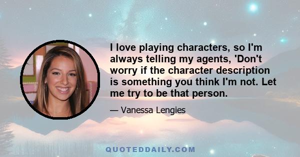 I love playing characters, so I'm always telling my agents, 'Don't worry if the character description is something you think I'm not. Let me try to be that person.