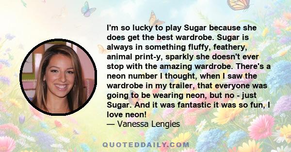 I'm so lucky to play Sugar because she does get the best wardrobe. Sugar is always in something fluffy, feathery, animal print-y, sparkly she doesn't ever stop with the amazing wardrobe. There's a neon number I thought, 