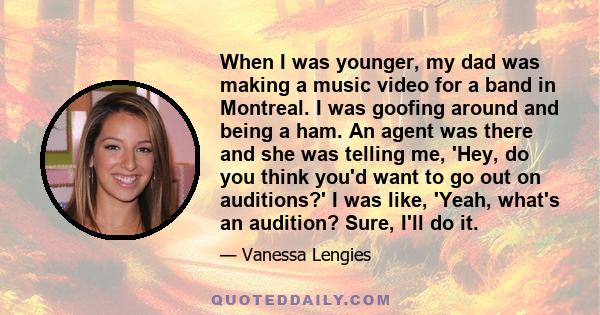 When I was younger, my dad was making a music video for a band in Montreal. I was goofing around and being a ham. An agent was there and she was telling me, 'Hey, do you think you'd want to go out on auditions?' I was