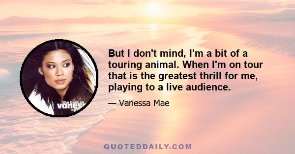 But I don't mind, I'm a bit of a touring animal. When I'm on tour that is the greatest thrill for me, playing to a live audience.