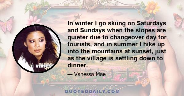 In winter I go skiing on Saturdays and Sundays when the slopes are quieter due to changeover day for tourists, and in summer I hike up into the mountains at sunset, just as the village is settling down to dinner.