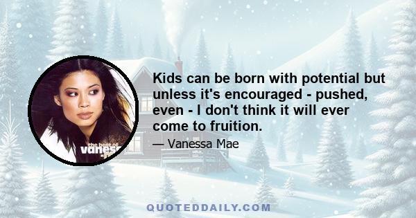 Kids can be born with potential but unless it's encouraged - pushed, even - I don't think it will ever come to fruition.