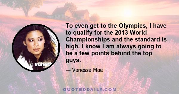 To even get to the Olympics, I have to qualify for the 2013 World Championships and the standard is high. I know I am always going to be a few points behind the top guys.