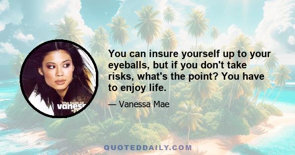 You can insure yourself up to your eyeballs, but if you don't take risks, what's the point? You have to enjoy life.