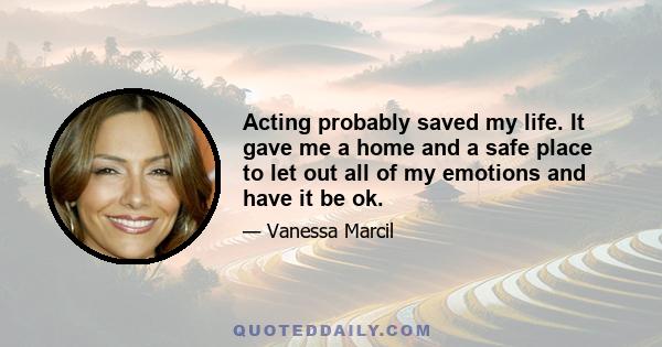 Acting probably saved my life. It gave me a home and a safe place to let out all of my emotions and have it be ok.