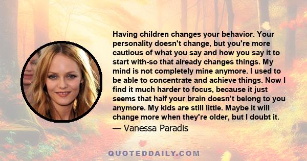 Having children changes your behavior. Your personality doesn't change, but you're more cautious of what you say and how you say it to start with-so that already changes things. My mind is not completely mine anymore. I 