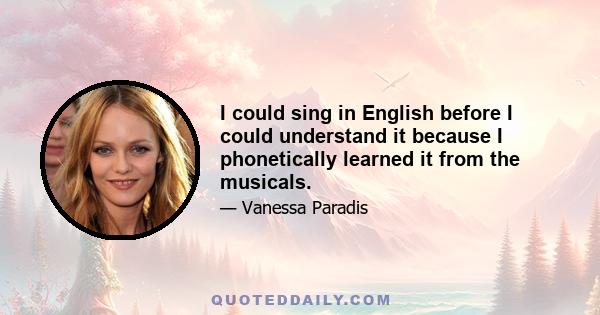 I could sing in English before I could understand it because I phonetically learned it from the musicals.