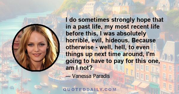 I do sometimes strongly hope that in a past life, my most recent life before this, I was absolutely horrible, evil, hideous. Because otherwise - well, hell, to even things up next time around, I'm going to have to pay