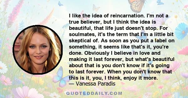 I like the idea of reincarnation. I'm not a true believer, but I think the idea is beautiful, that life just doesn't stop. For soulmates, it's the term that I'm a little bit skeptical of. As soon as you put a label on