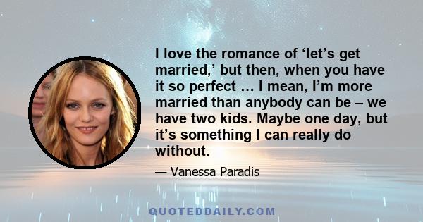 I love the romance of ‘let’s get married,’ but then, when you have it so perfect … I mean, I’m more married than anybody can be – we have two kids. Maybe one day, but it’s something I can really do without.