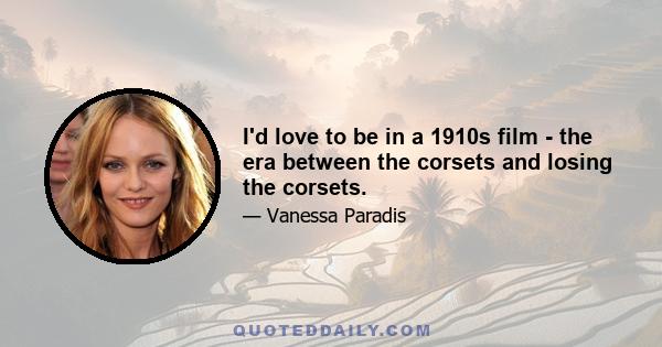 I'd love to be in a 1910s film - the era between the corsets and losing the corsets.