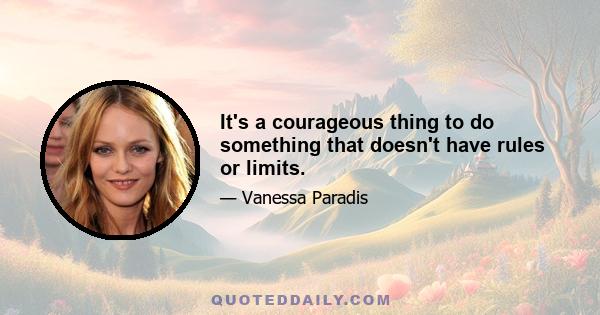 It's a courageous thing to do something that doesn't have rules or limits.