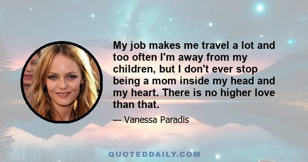 My job makes me travel a lot and too often I'm away from my children, but I don't ever stop being a mom inside my head and my heart. There is no higher love than that.