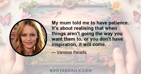 My mum told me to have patience. It's about realising that when things aren't going the way you want them to, or you don't have inspiration, it will come.