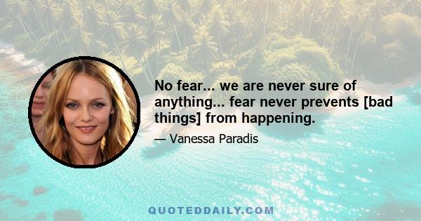 No fear... we are never sure of anything... fear never prevents [bad things] from happening.