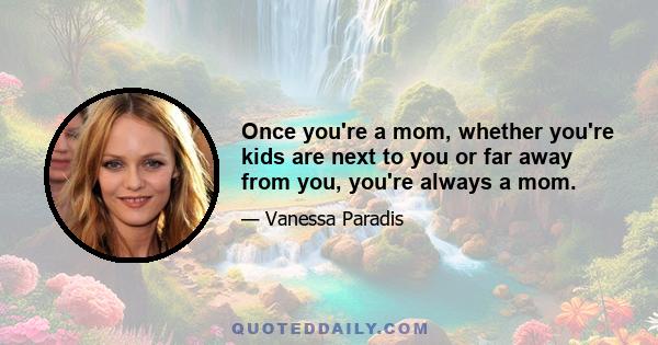 Once you're a mom, whether you're kids are next to you or far away from you, you're always a mom.