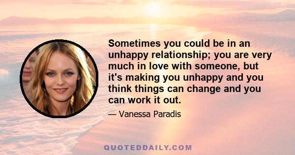 Sometimes you could be in an unhappy relationship; you are very much in love with someone, but it's making you unhappy and you think things can change and you can work it out.