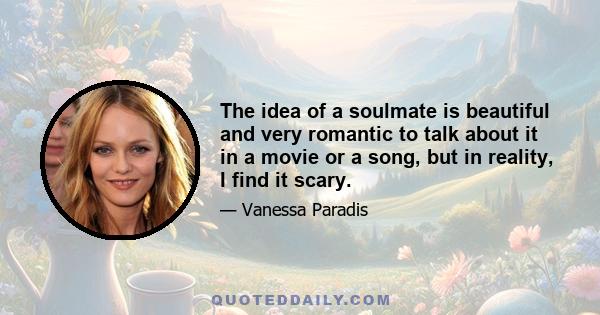 The idea of a soulmate is beautiful and very romantic to talk about it in a movie or a song, but in reality, I find it scary.