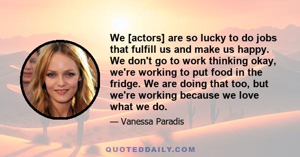 We [actors] are so lucky to do jobs that fulfill us and make us happy. We don't go to work thinking okay, we're working to put food in the fridge. We are doing that too, but we're working because we love what we do.