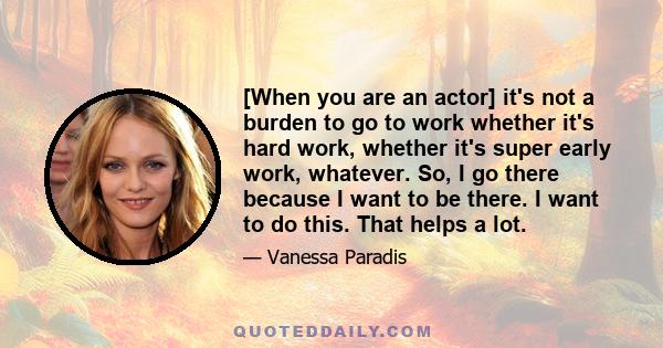 [When you are an actor] it's not a burden to go to work whether it's hard work, whether it's super early work, whatever. So, I go there because I want to be there. I want to do this. That helps a lot.