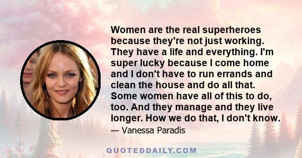 Women are the real superheroes because they're not just working. They have a life and everything. I'm super lucky because I come home and I don't have to run errands and clean the house and do all that. Some women have