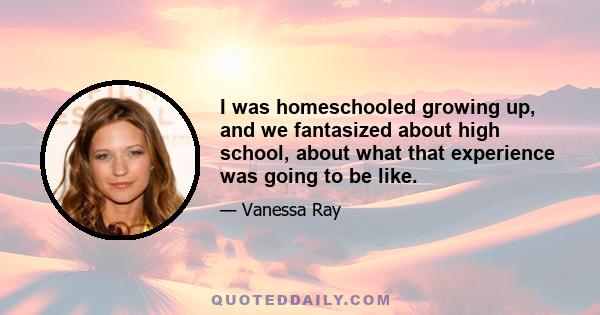 I was homeschooled growing up, and we fantasized about high school, about what that experience was going to be like.