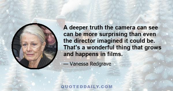 A deeper truth the camera can see can be more surprising than even the director imagined it could be. That's a wonderful thing that grows and happens in films.