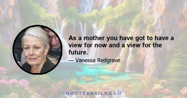 As a mother you have got to have a view for now and a view for the future.