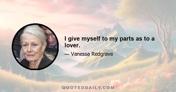 I give myself to my parts as to a lover.