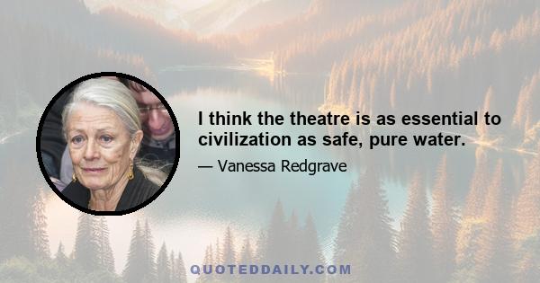 I think the theatre is as essential to civilization as safe, pure water.