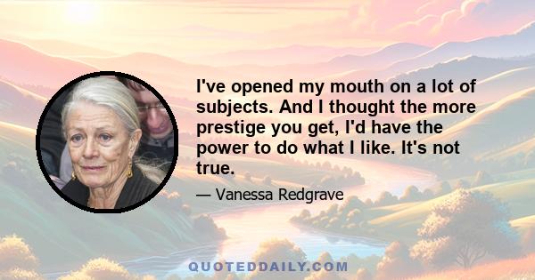 I've opened my mouth on a lot of subjects. And I thought the more prestige you get, I'd have the power to do what I like. It's not true.