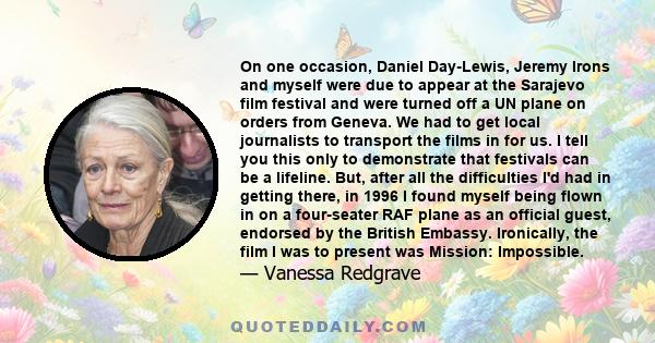 On one occasion, Daniel Day-Lewis, Jeremy Irons and myself were due to appear at the Sarajevo film festival and were turned off a UN plane on orders from Geneva. We had to get local journalists to transport the films in 