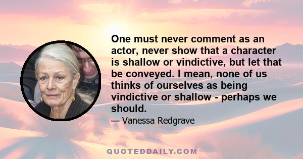 One must never comment as an actor, never show that a character is shallow or vindictive, but let that be conveyed. I mean, none of us thinks of ourselves as being vindictive or shallow - perhaps we should.