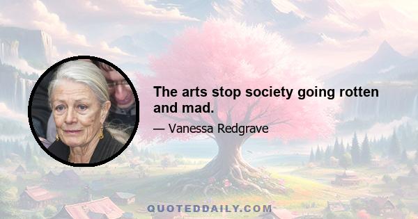 The arts stop society going rotten and mad.