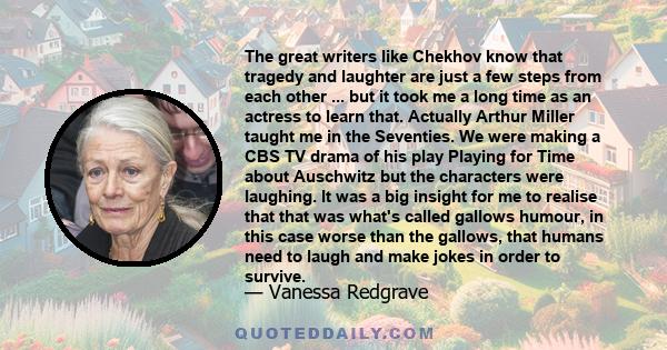 The great writers like Chekhov know that tragedy and laughter are just a few steps from each other ... but it took me a long time as an actress to learn that. Actually Arthur Miller taught me in the Seventies. We were