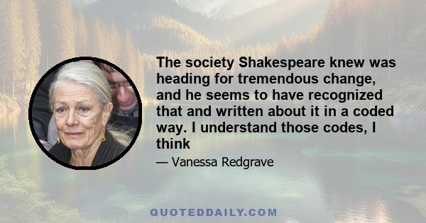 The society Shakespeare knew was heading for tremendous change, and he seems to have recognized that and written about it in a coded way. I understand those codes, I think