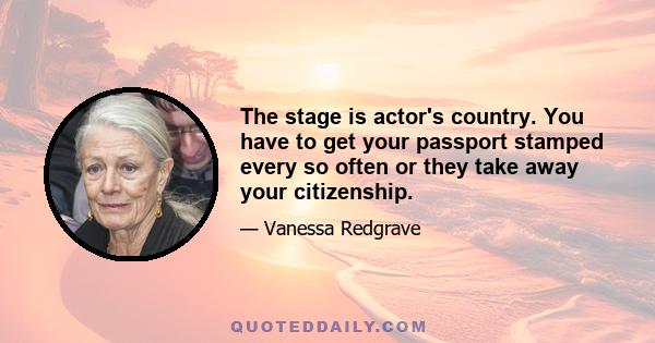 The stage is actor's country. You have to get your passport stamped every so often or they take away your citizenship.