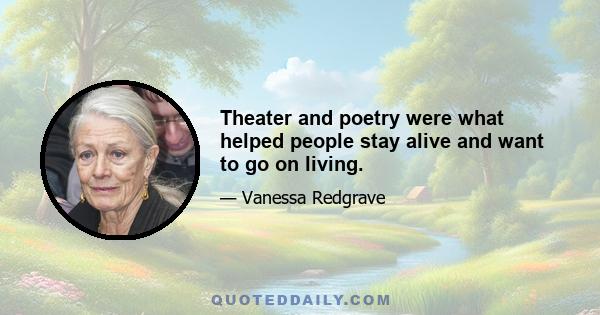 Theater and poetry were what helped people stay alive and want to go on living.