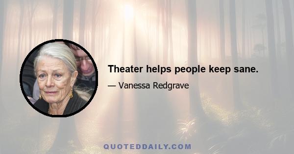 Theater helps people keep sane.